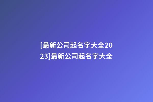 [最新公司起名字大全2023]最新公司起名字大全-第1张-公司起名-玄机派